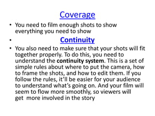 Coverage
• You need to film enough shots to show
everything you need to show
• Continuity
• You also need to make sure that your shots will fit
together properly. To do this, you need to
understand the continuity system. This is a set of
simple rules about where to put the camera, how
to frame the shots, and how to edit them. If you
follow the rules, it’ll be easier for your audience
to understand what’s going on. And your film will
seem to flow more smoothly, so viewers will
get more involved in the story
 