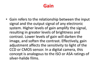 Gain
• Gain refers to the relationship between the input
signal and the output signal of any electronic
system. Higher levels of gain amplify the signal,
resulting in greater levels of brightness and
contrast. Lower levels of gain will darken the
image, and soften the contrast. Effectively, gain
adjustment affects the sensitivity to light of the
CCD or CMOS sensor. In a digital camera, this
concept is analogous to the ISO or ASA ratings of
silver-halide films.
 