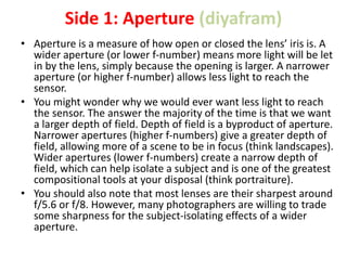 Side 1: Aperture (diyafram)
• Aperture is a measure of how open or closed the lens’ iris is. A
wider aperture (or lower f-number) means more light will be let
in by the lens, simply because the opening is larger. A narrower
aperture (or higher f-number) allows less light to reach the
sensor.
• You might wonder why we would ever want less light to reach
the sensor. The answer the majority of the time is that we want
a larger depth of field. Depth of field is a byproduct of aperture.
Narrower apertures (higher f-numbers) give a greater depth of
field, allowing more of a scene to be in focus (think landscapes).
Wider apertures (lower f-numbers) create a narrow depth of
field, which can help isolate a subject and is one of the greatest
compositional tools at your disposal (think portraiture).
• You should also note that most lenses are their sharpest around
f/5.6 or f/8. However, many photographers are willing to trade
some sharpness for the subject-isolating effects of a wider
aperture.
 
