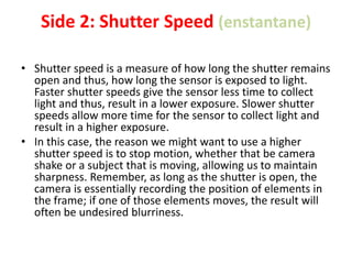 Side 2: Shutter Speed (enstantane)
• Shutter speed is a measure of how long the shutter remains
open and thus, how long the sensor is exposed to light.
Faster shutter speeds give the sensor less time to collect
light and thus, result in a lower exposure. Slower shutter
speeds allow more time for the sensor to collect light and
result in a higher exposure.
• In this case, the reason we might want to use a higher
shutter speed is to stop motion, whether that be camera
shake or a subject that is moving, allowing us to maintain
sharpness. Remember, as long as the shutter is open, the
camera is essentially recording the position of elements in
the frame; if one of those elements moves, the result will
often be undesired blurriness.
 
