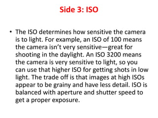 Side 3: ISO
• The ISO determines how sensitive the camera
is to light. For example, an ISO of 100 means
the camera isn’t very sensitive—great for
shooting in the daylight. An ISO 3200 means
the camera is very sensitive to light, so you
can use that higher ISO for getting shots in low
light. The trade off is that images at high ISOs
appear to be grainy and have less detail. ISO is
balanced with aperture and shutter speed to
get a proper exposure.
 