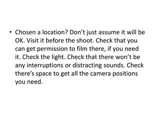 • Chosen a location? Don’t just assume it will be
OK. Visit it before the shoot. Check that you
can get permission to film there, if you need
it. Check the light. Check that there won’t be
any interruptions or distracting sounds. Check
there’s space to get all the camera positions
you need.
 