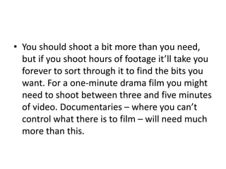 • You should shoot a bit more than you need,
but if you shoot hours of footage it’ll take you
forever to sort through it to find the bits you
want. For a one-minute drama film you might
need to shoot between three and five minutes
of video. Documentaries – where you can’t
control what there is to film – will need much
more than this.
 