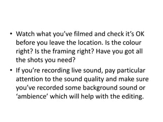 • Watch what you’ve filmed and check it’s OK
before you leave the location. Is the colour
right? Is the framing right? Have you got all
the shots you need?
• If you’re recording live sound, pay particular
attention to the sound quality and make sure
you’ve recorded some background sound or
‘ambience’ which will help with the editing.
 