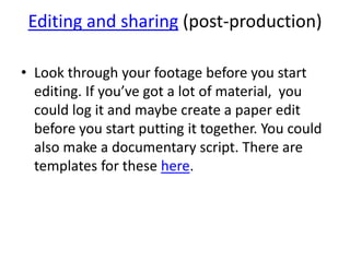 Editing and sharing (post-production)
• Look through your footage before you start
editing. If you’ve got a lot of material, you
could log it and maybe create a paper edit
before you start putting it together. You could
also make a documentary script. There are
templates for these here.
 