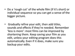 • Do a ‘rough cut’ of the whole film (if it’s short) or
individual sequence so you can get a sense of the
bigger picture.
• Gradually refine your edit, then add titles,
sounds and effects if they’re needed. Remember
‘less is more’: most films can be improved by
shortening them. Keep saving your film as you
edit, unless your editing program does this
automatically. Even if it does, make sure you
backup your edits.
 