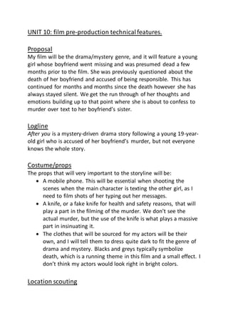 UNIT 10: film pre-production technicalfeatures.
Proposal
My film will be the drama/mystery genre, and it will feature a young
girl whose boyfriend went missing and was presumed dead a few
months prior to the film. She was previously questioned about the
death of her boyfriend and accused of being responsible. This has
continued for months and months since the death however she has
always stayed silent. We get the run through of her thoughts and
emotions building up to that point where she is about to confess to
murder over text to her boyfriend’s sister.
Logline
After you is a mystery-driven drama story following a young 19-year-
old girl who is accused of her boyfriend’s murder, but not everyone
knows the whole story.
Costume/props
The props that will very important to the storyline will be:
 A mobile phone. This will be essential when shooting the
scenes when the main character is texting the other girl, as I
need to film shots of her typing out her messages.
 A knife, or a fake knife for health and safety reasons, that will
play a part in the filming of the murder. We don’t see the
actual murder, but the use of the knife is what plays a massive
part in insinuating it.
 The clothes that will be sourced for my actors will be their
own, and I will tell them to dress quite dark to fit the genre of
drama and mystery. Blacks and greys typically symbolize
death, which is a running theme in this film and a small effect. I
don’t think my actors would look right in bright colors.
Location scouting
 