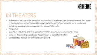 April 10, 2017 THE FILM PROCESS 12
MARKETING
IN THEATERS
o  Trailers are a mainstay of film promotion, because they are delivered directly to movie-goers. They screen
in theatres before movie showings. Generally they tell the story of the movie in a highly condensed
fashion compressing maximum appeal into two and half minutes
o  Film posters
o  Slideshows - stills, trivia, and trivia games from the film, shown between movie show times.
o  Standees (freestanding paperboard life-size images of figures from the film)
o  Cardboard 3D displays, sometimes producing sound
 