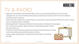 April 10, 2017 THE FILM PROCESS 13
MARKETING
TV & RADIO
o  Hollywood movie distributors spend about $4 billion a year to buy paid advertising (30-second TV commercials,
newspaper ads, etc.) and over half that total is placed on broadcast and cable TV, which are the main vehicles for
advertising movies to audiences
o  Product placement: paid active or passive insertion (as on-set posters, and action figures) of film brand in drama or sitcom
shows, or as passing mentions in dialogue
o  Extended placement: full episodes of television talk shows (Oprah), entertainment news programs
(ET), or network news programs (20/20), devoted to compensated exposure of the film,
stars, clips, director, etc.
o  Production and paid broadcast of behind-the-scenes documentary-style shows, the type
of which are mainly produced for HBO, Showtime, and Starz
o  Advance trailers, longer previews, or behind-the-scenes footage on rental videos
and DVDs
 