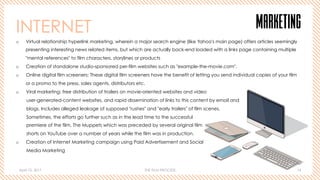 April 10, 2017 THE FILM PROCESS 14
MARKETINGINTERNET
o  Virtual relationship hyperlink marketing, wherein a major search engine (like Yahoo's main page) offers articles seemingly
presenting interesting news related items, but which are actually back-end loaded with a links page containing multiple
"mental references" to film characters, storylines or products
o  Creation of standalone studio-sponsored per-film websites such as "example-the-movie.com".
o  Online digital film screeners: These digital film screeners have the benefit of letting you send individual copies of your film
or a promo to the press, sales agents, distributors etc.
o  Viral marketing: free distribution of trailers on movie-oriented websites and video
user-generated-content websites, and rapid dissemination of links to this content by email and
blogs. Includes alleged leakage of supposed "rushes" and "early trailers" of film scenes.
Sometimes, the efforts go further such as in the lead time to the successful
premiere of the film, The Muppets which was preceded by several original film
shorts on YouTube over a number of years while the film was in production.
o  Creation of Internet Marketing campaign using Paid Advertisement and Social
Media Marketing
 