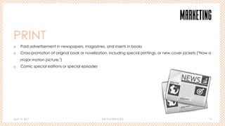 April 10, 2017 THE FILM PROCESS 15
MARKETING
PRINT
o  Paid advertisement in newspapers, magazines, and inserts in books
o  Cross-promotion of original book or novelization, including special printings, or new cover jackets ("Now a
major motion picture.")
o  Comic special editions or special episodes
 