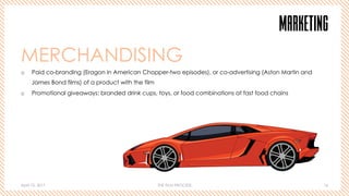 April 10, 2017 THE FILM PROCESS 16
MARKETING
MERCHANDISING
o  Paid co-branding (Eragon in American Chopper-two episodes), or co-advertising (Aston Martin and
James Bond films) of a product with the film
o  Promotional giveaways: branded drink cups, toys, or food combinations at fast food chains
 