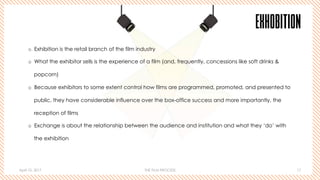 April 10, 2017 THE FILM PROCESS 17
EXHOBITION
o  Exhibition is the retail branch of the film industry
o  What the exhibitor sells is the experience of a film (and, frequently, concessions like soft drinks &
popcorn)
o  Because exhibitors to some extent control how films are programmed, promoted, and presented to
public, they have considerable influence over the box-office success and more importantly, the
reception of films
o  Exchange is about the relationship between the audience and institution and what they ‘do’ with
the exhibition
 