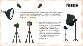 April 10, 2017 THE FILM PROCESS 4
PRODUCERS
o  Producers are frequently the first person to become involved in
a project; they participate directly in all the main producing
phases; & see project through production, to post-production,
marketing & distribution.
o  The Producer’s is role to turn story
ideas into profitable cinematic
entertainment, and to persuade
others to share in his or her
commercial & creative vision.
Producers usually report to the
production company, or to the
Executive Producers appointed
to supervise the production on
behalf of the financiers &
Distributors.
 