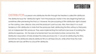 April 10, 2017 THE FILM PROCESS 7
DISTRIBUTION
DISTRIBUTOR is a person who distributes the film through the theatres is called film distributor.
The distributor buys the “distribution rights” from the producer, mostly in the very beginning itself (or)
sometimes after previewing the final cut. However, the pre-acquiring of film distribution right is based
on the casting, crew, director, story and the producer’s past success. Also, Now days it is a usual
tendency in film distribution in India that the producers itself, distributing the films without a third party
(or) an independent film producer. They were implementing this method is because of avoiding the
distributor expenses. On the basis of entertainment tax and state-to-state connectivity, Film
Distribution Association of India divided the state provinces into 11 circuits for distributing the films.
Sometimes the distributors directly distribute films to all these Circuits, while other times the main
distributor rent (or) sell films to a local film distributor.
 