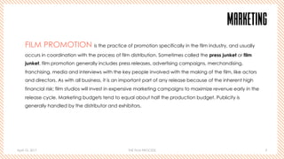 April 10, 2017 THE FILM PROCESS 9
MARKETING
FILM PROMOTION is the practice of promotion specifically in the film industry, and usually
occurs in coordination with the process of film distribution. Sometimes called the press junket or film
junket, film promotion generally includes press releases, advertising campaigns, merchandising,
franchising, media and interviews with the key people involved with the making of the film, like actors
and directors. As with all business, it is an important part of any release because of the inherent high
financial risk; film studios will invest in expensive marketing campaigns to maximize revenue early in the
release cycle. Marketing budgets tend to equal about half the production budget. Publicity is
generally handled by the distributor and exhibitors.
 