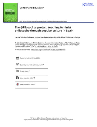 Full Terms & Conditions of access and use can be found at
https://www.tandfonline.com/action/journalInformation?journalCode=cgee20
Gender and Education
ISSN: (Print) (Online) Journal homepage: https://www.tandfonline.com/loi/cgee20
The @Filosoclips project: teaching feminist
philosophy through popular culture in Spain
Laura Triviño-Cabrera , Asunción Bernárdez-Rodal & Alba Velázquez-Felipe
To cite this article: Laura Triviño-Cabrera , Asunción Bernárdez-Rodal & Alba Velázquez-Felipe
(2020): The @Filosoclips project: teaching feminist philosophy through popular culture in Spain,
Gender and Education, DOI: 10.1080/09540253.2020.1837348
To link to this article: https://doi.org/10.1080/09540253.2020.1837348
Published online: 03 Nov 2020.
Submit your article to this journal
Article views: 7
View related articles
View Crossmark data
 