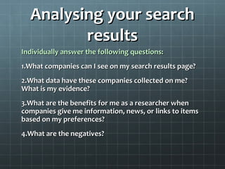 Analysing your searchAnalysing your search
resultsresults
Individually answer the following questions:Individually answer the following questions:
1.1.What companies can I see on my search results page?What companies can I see on my search results page?
2.2.What data have these companies collected on me?What data have these companies collected on me?
What is my evidence?What is my evidence?
3.3.What are the benefits for me as a researcher whenWhat are the benefits for me as a researcher when
companies give me information, news, or links to itemscompanies give me information, news, or links to items
based on my preferences?based on my preferences?
4.4.What are the negatives?What are the negatives?
 