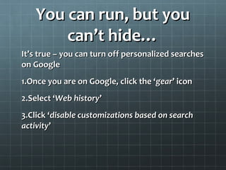 You can run, but youYou can run, but you
can’t hide…can’t hide…
It’s true – you can turn off personalized searchesIt’s true – you can turn off personalized searches
on Googleon Google
1.1.Once you are on Google, click the ‘Once you are on Google, click the ‘geargear’’ iconicon
2.2.Select ‘Select ‘Web historyWeb history’’
3.3.Click ‘Click ‘disable customizations based on searchdisable customizations based on search
activityactivity’’
 