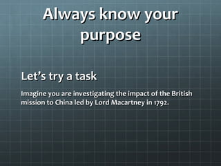 Always know yourAlways know your
purposepurpose
Let’s try a taskLet’s try a task
Imagine you are investigating the impact of the BritishImagine you are investigating the impact of the British
mission to China led by Lord Macartney in 1792.mission to China led by Lord Macartney in 1792.
 