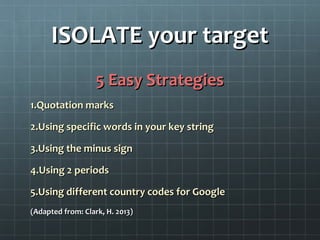 ISOLATE your targetISOLATE your target
5 Easy Strategies5 Easy Strategies
1.1.Quotation marksQuotation marks
2.2.Using specific words in your key stringUsing specific words in your key string
3.3.Using the minus signUsing the minus sign
4.4.Using 2 periodsUsing 2 periods
5.5.Using different country codes for GoogleUsing different country codes for Google
(Adapted from: Clark, H. 2013)(Adapted from: Clark, H. 2013)
 