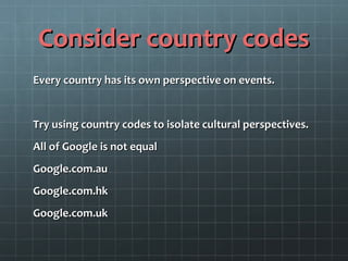 Consider country codesConsider country codes
Every country has its own perspective on events.Every country has its own perspective on events.
Try using country codes to isolate cultural perspectives.Try using country codes to isolate cultural perspectives.
All of Google is not equalAll of Google is not equal
Google.com.auGoogle.com.au
Google.com.hkGoogle.com.hk
Google.com.ukGoogle.com.uk
 