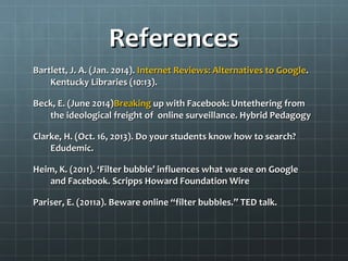 ReferencesReferences
Bartlett, J. A. (Jan. 2014).Bartlett, J. A. (Jan. 2014). InternetInternet Reviews: Alternatives toReviews: Alternatives to GoogleGoogle..
Kentucky Libraries (10:13).Kentucky Libraries (10:13).
Beck, E. (June 2014)Beck, E. (June 2014)BreakingBreaking up with Facebook: Untethering fromup with Facebook: Untethering from
the ideological freight of online surveillance. Hybrid Pedagogythe ideological freight of online surveillance. Hybrid Pedagogy
Clarke, H. (Oct. 16, 2013). Do your students know how to search?Clarke, H. (Oct. 16, 2013). Do your students know how to search?
Edudemic.Edudemic.
Heim, K. (2011). ‘Filter bubble’ influences what we see on GoogleHeim, K. (2011). ‘Filter bubble’ influences what we see on Google
and Facebook. Scripps Howard Foundation Wireand Facebook. Scripps Howard Foundation Wire
Pariser, E. (2011a). Beware online “filter bubbles.” TED talk.Pariser, E. (2011a). Beware online “filter bubbles.” TED talk.
 