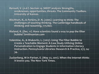 Renault, V. (n.d.). Section 14. SWOT analysis: Strengths,Renault, V. (n.d.). Section 14. SWOT analysis: Strengths,
weaknesses, opportunities, threats. The Community Toolbox.weaknesses, opportunities, threats. The Community Toolbox.
University of Kansas.University of Kansas.
Ritchhart, R., & Perkins, D. N. (2005). Learning to think: TheRitchhart, R., & Perkins, D. N. (2005). Learning to think: The
challenges of teaching thinking. The Cambridge handbook ofchallenges of teaching thinking. The Cambridge handbook of
thinking and reasoning, 775-802.thinking and reasoning, 775-802.
Rieland, R. (Dec. 11). Have scientists found a way to pop the filterRieland, R. (Dec. 11). Have scientists found a way to pop the filter
bubble? Smithsonian.combubble? Smithsonian.com
Valentine, A., & Wukovitz, L. (2013). Using The Filter Bubble toValentine, A., & Wukovitz, L. (2013). Using The Filter Bubble to
Create a Teachable Moment: A Case Study Utilizing OnlineCreate a Teachable Moment: A Case Study Utilizing Online
Personalization to Engage Students in Information LiteracyPersonalization to Engage Students in Information Literacy
Instruction. Pennsylvania Libraries: Research & Practice, 1(1), 24-Instruction. Pennsylvania Libraries: Research & Practice, 1(1), 24-
34.34.
Zuckerberg, M in Pariser, E. (May 22, 2011). When the internet thinksZuckerberg, M in Pariser, E. (May 22, 2011). When the internet thinks
it knows you. The New York Times.it knows you. The New York Times.
 