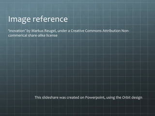 This slideshare was created on Powerpoint, using the Orbit design
Image reference
‘Inovation’ by Markus Reugel, under a Creative Commons Attribution Non-
commerical share-alike license
 