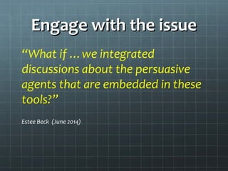 Engage with the issueEngage with the issue
“What if …we integrated
discussions about the persuasive
agents that are embedded in these
tools?”
Estee Beck (June 2014)
 