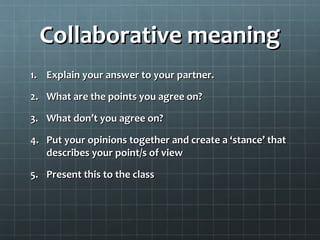 Collaborative meaningCollaborative meaning
1.1. Explain your answer to your partner.Explain your answer to your partner.
2.2. What are the points you agree on?What are the points you agree on?
3.3. What don’t you agree on?What don’t you agree on?
4.4. Put your opinions together and create a ‘stance’ thatPut your opinions together and create a ‘stance’ that
describes your point/s of viewdescribes your point/s of view
5.5. Present this to the classPresent this to the class
 