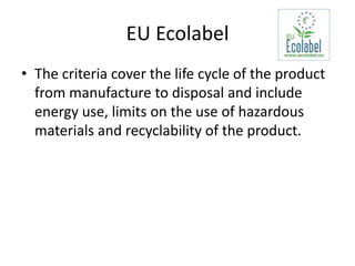 EU Ecolabel
• The criteria cover the life cycle of the product
  from manufacture to disposal and include
  energy use, limits on the use of hazardous
  materials and recyclability of the product.
 