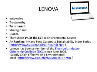 LENOVA
• Innovative
• Trustworthy
• Transparent
• Strategic and
• Global.
• They Share 1% of the EBT to Environmental Causes
• A+ Ranking inHang Seng Corporate Sustainability Index Series
  (http://www.hsi.com.hk/HSI-Net/HSI-Net )
• Lenovo has been a member of the Electronic Industry
  Citizenship Coalition (EICC) since June 2006.
  (Supply Chain Effective And Environmental
  Inex) {http://www.eicc.info/MEMBERSHIP.htm }
 