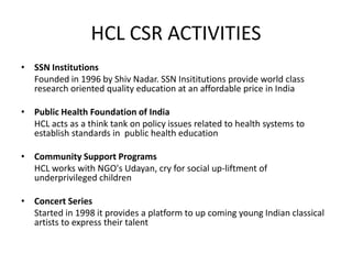 HCL CSR ACTIVITIES
• SSN Institutions
  Founded in 1996 by Shiv Nadar. SSN Insititutions provide world class
  research oriented quality education at an affordable price in India

• Public Health Foundation of India
  HCL acts as a think tank on policy issues related to health systems to
  establish standards in public health education

• Community Support Programs
  HCL works with NGO's Udayan, cry for social up-liftment of
  underprivileged children

• Concert Series
  Started in 1998 it provides a platform to up coming young Indian classical
  artists to express their talent
 