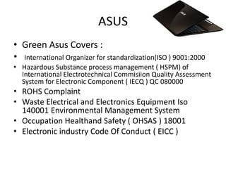 ASUS
• Green Asus Covers :
• International Organizer for standardization(ISO ) 9001:2000
• Hazardous Substance process management ( HSPM) of
  International Electrotechnical Commisiion Quality Assessment
  System for Electronic Component ( IECQ ) QC 080000
• ROHS Complaint
• Waste Electrical and Electronics Equipment Iso
  140001 Environmental Management System
• Occupation Healthand Safety ( OHSAS ) 18001
• Electronic industry Code Of Conduct ( EICC )
 