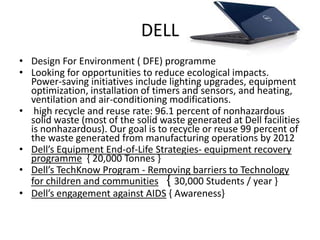 DELL
• Design For Environment ( DFE) programme
• Looking for opportunities to reduce ecological impacts.
  Power-saving initiatives include lighting upgrades, equipment
  optimization, installation of timers and sensors, and heating,
  ventilation and air-conditioning modifications.
• high recycle and reuse rate: 96.1 percent of nonhazardous
  solid waste (most of the solid waste generated at Dell facilities
  is nonhazardous). Our goal is to recycle or reuse 99 percent of
  the waste generated from manufacturing operations by 2012
• Dell’s Equipment End-of-Life Strategies- equipment recovery
  programme { 20,000 Tonnes }
• Dell’s TechKnow Program - Removing barriers to Technology
  for children and communities { 30,000 Students / year }
• Dell’s engagement against AIDS { Awareness}
 