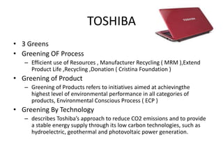 TOSHIBA
• 3 Greens
• Greening OF Process
   – Efficient use of Resources , Manufacturer Recycling ( MRM ),Extend
     Product Life ,Recycling ,Donation ( Cristina Foundation )
• Greening of Product
   – Greening of Products refers to initiatives aimed at achievingthe
     highest level of environmental performance in all categories of
     products, Environmental Conscious Process ( ECP )
• Greening By Technology
   – describes Toshiba’s approach to reduce CO2 emissions and to provide
     a stable energy supply through its low carbon technologies, such as
     hydroelectric, geothermal and photovoltaic power generation.
 