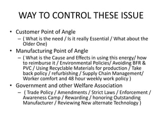 WAY TO CONTROL THESE ISSUE
• Customer Point of Angle
   – ( What is the need / Is it really Essential / What about the
     Older One)
• Manufacturing Point of Angle
   – ( What is the Cause and Effects in using this energy/ how
     to reimburse it / Environmental Policies/ Avoiding BFR &
     PVC / Using Recyclable Materials for production / Take
     back policy / refurbishing / Supply Chain Management/
     Worker comfort and 48 hour weekly work policy )
• Government and other Welfare Association
   – ( Trade Policy / Amendments / Strict Laws / Enforcement /
     Awareness Camp / Rewarding / honoring Outstanding
     Manufacturer / Reviewing New alternate Technology )
 