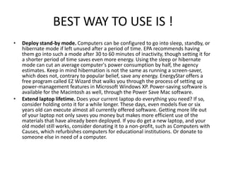 BEST WAY TO USE IS !
•   Deploy stand-by mode. Computers can be configured to go into sleep, standby, or
    hibernate mode if left unused after a period of time. EPA recommends having
    them go into such a mode after 30 to 60 minutes of inactivity, though setting it for
    a shorter period of time saves even more energy. Using the sleep or hibernate
    mode can cut an average computer's power consumption by half, the agency
    estimates. Keep in mind hibernation is not the same as running a screen-saver,
    which does not, contrary to popular belief, save any energy. EnergyStar offers a
    free program called EZ Wizard that walks you through the process of setting up
    power-management features in Microsoft Windows XP. Power-saving software is
    available for the Macintosh as well, through the Power Save Mac software.
•   Extend laptop lifetime. Does your current laptop do everything you need? If so,
    consider holding onto it for a while longer. These days, even models five or six
    years old can execute almost all currently offered software. Getting more life out
    of your laptop not only saves you money but makes more efficient use of the
    materials that have already been deployed. If you do get a new laptop, and your
    old model still works, consider donating it to a non-profit, such as Computers with
    Causes, which refurbishes computers for educational institutions. Or donate to
    someone else in need of a computer.
 