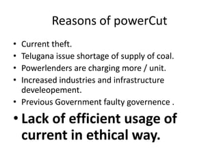 Reasons of powerCut
• Current theft.
• Telugana issue shortage of supply of coal.
• Powerlenders are charging more / unit.
• Increased industries and infrastructure
  develeopement.
• Previous Government faulty governence .

• Lack of efficient usage of
  current in ethical way.
 