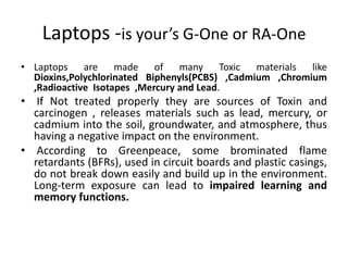 Laptops -is your’s G-One or RA-One
• Laptops    are    made    of   many     Toxic materials like
  Dioxins,Polychlorinated Biphenyls(PCBS) ,Cadmium ,Chromium
  ,Radioactive Isotapes ,Mercury and Lead.
• If Not treated properly they are sources of Toxin and
  carcinogen , releases materials such as lead, mercury, or
  cadmium into the soil, groundwater, and atmosphere, thus
  having a negative impact on the environment.
• According to Greenpeace, some brominated flame
  retardants (BFRs), used in circuit boards and plastic casings,
  do not break down easily and build up in the environment.
  Long-term exposure can lead to impaired learning and
  memory functions.
 