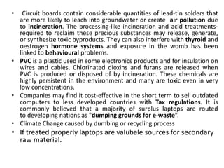 •  Circuit boards contain considerable quantities of lead-tin solders that
  are more likely to leach into groundwater or create air pollution due
  to incineration. The processing-like incineration and acid treatments-
  required to reclaim these precious substances may release, generate,
  or synthesize toxic byproducts. They can also interfere with thyroid and
  oestrogen hormone systems and exposure in the womb has been
  linked to behavioural problems.
• PVC is a plastic used in some electronics products and for insulation on
  wires and cables. Chlorinated dioxins and furans are released when
  PVC is produced or disposed of by incineration. These chemicals are
  highly persistent in the environment and many are toxic even in very
  low concentrations.
• Companies may find it cost-effective in the short term to sell outdated
  computers to less developed countries with Tax regulations. It is
  commonly believed that a majority of surplus laptops are routed
  to developing nations as "dumping grounds for e-waste”.
• Climate Change caused by dumbing or recycling process
• If treated properly laptops are valubale sources for secondary
  raw material.
 