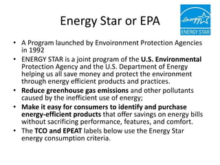 Energy Star or EPA
• A Program launched by Envoironment Protection Agencies
  in 1992
• ENERGY STAR is a joint program of the U.S. Environmental
  Protection Agency and the U.S. Department of Energy
  helping us all save money and protect the environment
  through energy efficient products and practices.
• Reduce greenhouse gas emissions and other pollutants
  caused by the inefficient use of energy;
• Make it easy for consumers to identify and purchase
  energy-efficient products that offer savings on energy bills
  without sacrificing performance, features, and comfort.
• The TCO and EPEAT labels below use the Energy Star
  energy consumption criteria.
 