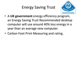 Energy Saving Trust
• A UK government energy efficiency program,
  an Energy Saving Trust Recommended desktop
  computer will use around 40% less energy in a
  year than an average new computer.
• Carbon Foot Print Measuring and rating.
 