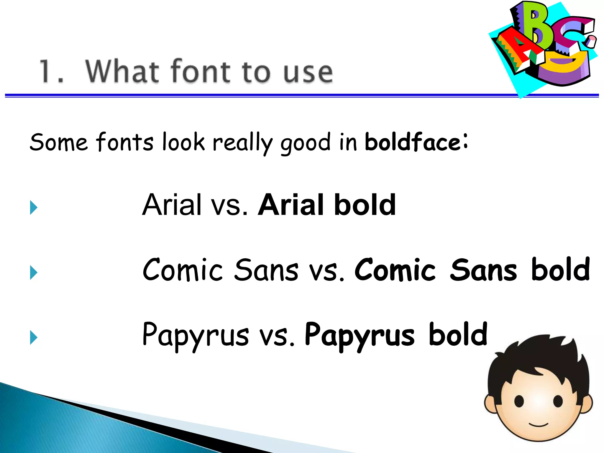Some fonts look really good in boldface:
 Arial vs. Arial bold
 Comic Sans vs. Comic Sans bold
 Papyrus vs. Papyrus bold
 