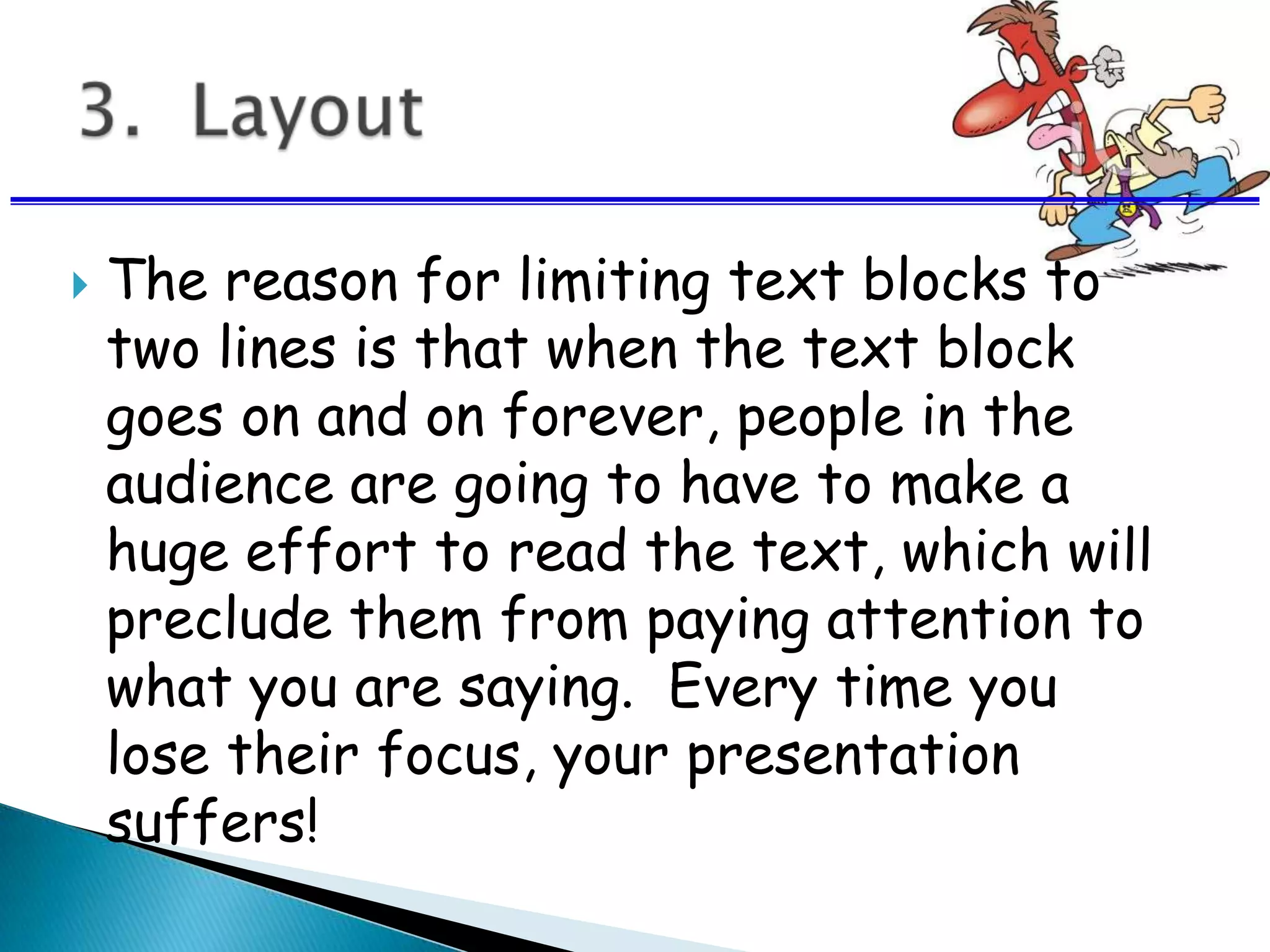  The reason for limiting text blocks to
two lines is that when the text block
goes on and on forever, people in the
audience are going to have to make a
huge effort to read the text, which will
preclude them from paying attention to
what you are saying. Every time you
lose their focus, your presentation
suffers!
 