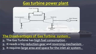 Gas turbine power plant
The Disadvantages of GasTurbine system .
1- The GasTurbine has high fuel consumption .
2- It needs a big reduction gear and reversing mechanism .
3- It requires large area and space for the inlet air system .
 