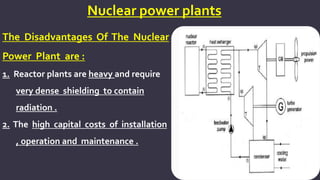 Nuclear power plants
The Disadvantages Of The Nuclear
Power Plant are :
1. Reactor plants are heavy and require
very dense shielding to contain
radiation .
2. The high capital costs of installation
, operation and maintenance .
 