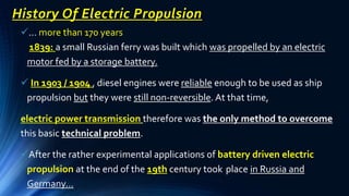 History Of Electric Propulsion
… more than 170 years
1839: a small Russian ferry was built which was propelled by an electric
motor fed by a storage battery.
 In 1903 / 1904 , diesel engines were reliable enough to be used as ship
propulsion but they were still non-reversible. At that time,
electric power transmission therefore was the only method to overcome
this basic technical problem.
After the rather experimental applications of battery driven electric
propulsion at the end of the 19th century took place in Russia and
Germany…
 