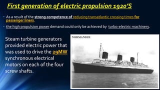 • As a result of the strong competence of reducing transatlantic crossing times for
passenger liners.
• the high propulsion power demand could only be achieved by turbo-electric machinery.
First generation of electric propulsion 1920’S
Steam turbine generators
provided electric power that
was used to drive the 29MW
synchronous electrical
motors on each of the four
screw shafts.
 